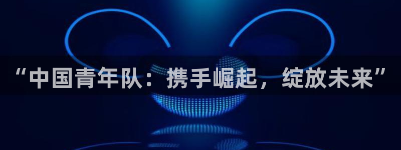  苹果看体育直播软件：“中国青年队：携手崛起，绽放未来”